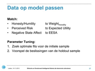 Data op model passen 
Match: 
• Honesty/Humility to Weightmorality 
• Perceived Risk to Expected Utility 
• Negative State Affect to EESA 
Parameter Tuning: 
1.Zoek optimale fits voor de initiele sample 
2.Voorspel de beslissingen van de holdout sample 
Leiden, 14-11-2014 
Ethische en Emotioneel Intelligente Robots die Autonomie stimuleren 
27  