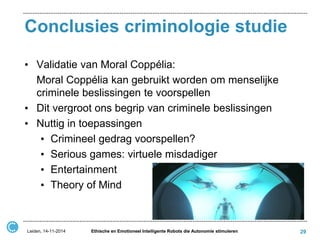 Conclusies criminologie studie 
•Validatie van Moral Coppélia: 
Moral Coppélia kan gebruikt worden om menselijke criminele beslissingen te voorspellen 
•Dit vergroot ons begrip van criminele beslissingen 
•Nuttig in toepassingen 
•Crimineel gedrag voorspellen? 
•Serious games: virtuele misdadiger 
•Entertainment 
•Theory of Mind 
Leiden, 14-11-2014 
Ethische en Emotioneel Intelligente Robots die Autonomie stimuleren 
29 
 