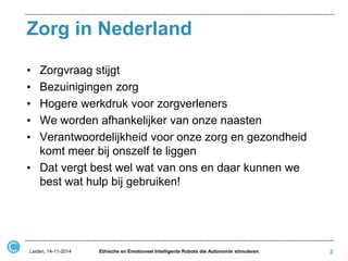 Zorg in Nederland 
•Zorgvraag stijgt 
•Bezuinigingen zorg 
•Hogere werkdruk voor zorgverleners 
•We worden afhankelijker van onze naasten 
•Verantwoordelijkheid voor onze zorg en gezondheid komt meer bij onszelf te liggen 
•Dat vergt best wel wat van ons en daar kunnen we best wat hulp bij gebruiken! 
Leiden, 14-11-2014 
Ethische en Emotioneel Intelligente Robots die Autonomie stimuleren 
3  