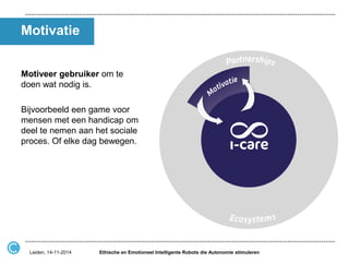 Motivatie 
Motiveer gebruiker om te doen wat nodig is. 
Bijvoorbeeld een game voor mensen met een handicap om deel te nemen aan het sociale proces. Of elke dag bewegen. 
Ethische en Emotioneel Intelligente Robots die Autonomie stimuleren 
Leiden, 14-11-2014  