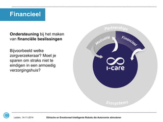 Financieel 
Ondersteuning bij het maken van financiële beslissingen 
Bijvoorbeeld welke zorgverzekeraar? Moet je sparen om straks niet te eindigen in een armoedig verzorgingshuis? 
Ethische en Emotioneel Intelligente Robots die Autonomie stimuleren 
Leiden, 14-11-2014  