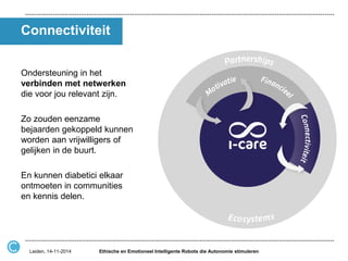 Connectiviteit 
Ondersteuning in het verbinden met netwerken die voor jou relevant zijn. 
Zo zouden eenzame bejaarden gekoppeld kunnen worden aan vrijwilligers of gelijken in de buurt. 
En kunnen diabetici elkaar ontmoeten in communities en kennis delen. 
Ethische en Emotioneel Intelligente Robots die Autonomie stimuleren 
Leiden, 14-11-2014  