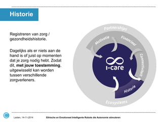 Historie 
Registreren van zorg / gezondheidshistorie. 
Dagelijks als er niets aan de hand is of juist op momenten dat je zorg nodig hebt. Zodat dit, met jouw toestemming, uitgewisseld kan worden tussen verschillende zorgverleners. 
Ethische en Emotioneel Intelligente Robots die Autonomie stimuleren 
Leiden, 14-11-2014  