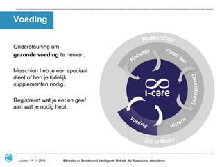 Voeding 
Ondersteuning om 
gezonde voeding te nemen. 
Misschien heb je een speciaal dieet of heb je tijdelijk supplementen nodig. 
Registreert wat je eet en geef aan wat je nodig hebt. 
Ethische en Emotioneel Intelligente Robots die Autonomie stimuleren 
Leiden, 14-11-2014  
