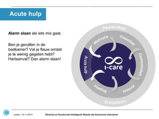 Acute hulp 
Alarm slaan als iets mis gaat. 
Ben je gevallen in de badkamer? Val je flauw omdat je te weinig gegeten hebt? Hartaanval? Dan alarm slaan! 
Ethische en Emotioneel Intelligente Robots die Autonomie stimuleren 
Leiden, 14-11-2014  