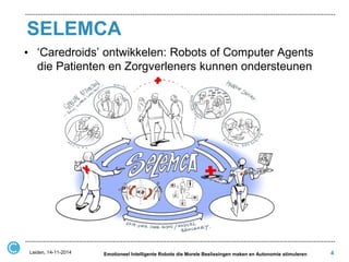 SELEMCA 
•‘Caredroids’ ontwikkelen: Robots of Computer Agents die Patienten en Zorgverleners kunnen ondersteunen 
4 
Leiden, 14-11-2014 
Emotioneel Intelligente Robots die Morele Beslissingen maken en Autonomie stimuleren  