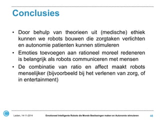 Conclusies 
•Door behulp van theorieen uit (medische) ethiek kunnen we robots bouwen die zorgtaken verlichten en autonomie patienten kunnen stimuleren 
•Emoties toevoegen aan rationeel moreel redeneren is belangrijk als robots communiceren met mensen 
•De combinatie van ratio en affect maakt robots menselijker (bijvoorbeeld bij het verlenen van zorg, of in entertainment) 
48 
Leiden, 14-11-2014 
Emotioneel Intelligente Robots die Morele Beslissingen maken en Autonomie stimuleren  