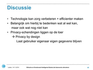 Discussie 
•Technologie kan zorg verbeteren + efficienter maken 
•Belangrijk om hierbij te bedenken wat al wel kan, 
maar ook wat nog niet kan 
•Privacy-schendingen liggen op de loer 
 Privacy by design 
Laat gebruiker eigenaar eigen gegevens blijven 
Leiden, 14-11-2014 
Ethische en Emotioneel Intelligente Robots die Autonomie stimuleren 
49  