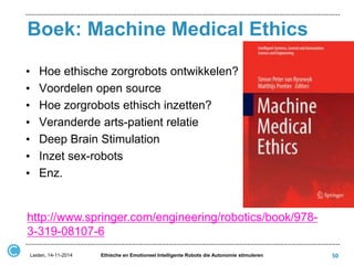 Boek: Machine Medical Ethics 
Leiden, 14-11-2014 
Ethische en Emotioneel Intelligente Robots die Autonomie stimuleren 
50 
http://www.springer.com/engineering/robotics/book/978- 3-319-08107-6 
•Hoe ethische zorgrobots ontwikkelen? 
•Voordelen open source 
•Hoe zorgrobots ethisch inzetten? 
•Veranderde arts-patient relatie 
•Deep Brain Stimulation 
•Inzet sex-robots 
•Enz. 
 