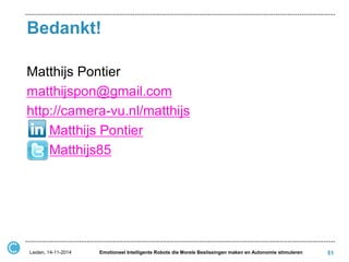 Bedankt! 
51 
Matthijs Pontier 
matthijspon@gmail.com 
http://camera-vu.nl/matthijs 
Matthijs Pontier 
Matthijs85 
Leiden, 14-11-2014 
Emotioneel Intelligente Robots die Morele Beslissingen maken en Autonomie stimuleren 