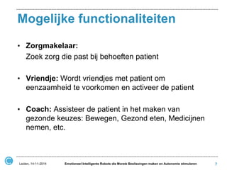 Mogelijke functionaliteiten 
•Zorgmakelaar: 
Zoek zorg die past bij behoeften patient 
•Vriendje: Wordt vriendjes met patient om eenzaamheid te voorkomen en activeer de patient 
•Coach: Assisteer de patient in het maken van gezonde keuzes: Bewegen, Gezond eten, Medicijnen nemen, etc. 
7 
Leiden, 14-11-2014 
Emotioneel Intelligente Robots die Morele Beslissingen maken en Autonomie stimuleren  
