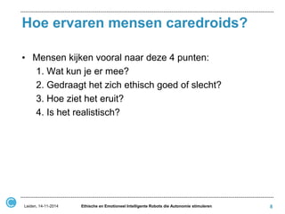 Hoe ervaren mensen caredroids? 
•Mensen kijken vooral naar deze 4 punten: 
1. Wat kun je er mee? 
2. Gedraagt het zich ethisch goed of slecht? 
3. Hoe ziet het eruit? 
4. Is het realistisch? 
Leiden, 14-11-2014 
Ethische en Emotioneel Intelligente Robots die Autonomie stimuleren 
8  