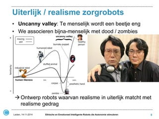 Uiterlijk / realisme zorgrobots 
•Uncanny valley: Te menselijk wordt een beetje eng 
•We associeren bijna-menselijk met dood / zombies 
9 
Leiden, 14-11-2014 
Ethische en Emotioneel Intelligente Robots die Autonomie stimuleren 
Ontwerp robots waarvan realisme in uiterlijk matcht met realisme gedrag  