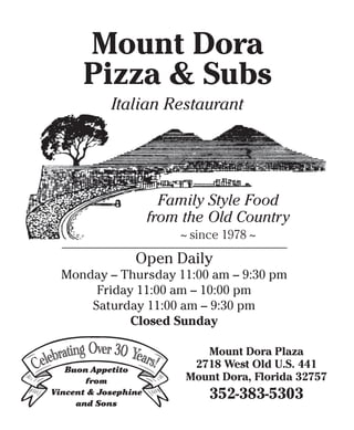 Mount Dora
Pizza & Subs
Italian Restaurant
Family Style Food
from the Old Country
~ since 1978 ~
Open Daily
Monday – Thursday 11:00 am – 9:30 pm
Friday 11:00 am – 10:00 pm
Saturday 11:00 am – 9:30 pm
Closed Sunday
Mount Dora Plaza
2718 West Old U.S. 441
Mount Dora, Florida 32757
352-383-5303
Buon Appetito
from
Vincent & Josephine
and Sons
 