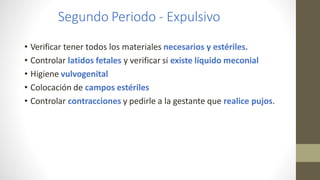Segundo Periodo - Expulsivo
• Verificar tener todos los materiales necesarios y estériles.
• Controlar latidos fetales y verificar si existe líquido meconial
• Higiene vulvogenital
• Colocación de campos estériles
• Controlar contracciones y pedirle a la gestante que realice pujos.
 