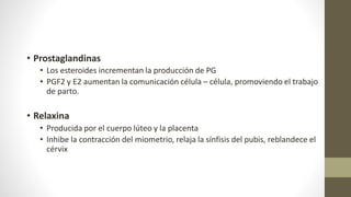 • Prostaglandinas
• Los esteroides incrementan la producción de PG
• PGF2 y E2 aumentan la comunicación célula – célula, promoviendo el trabajo
de parto.
• Relaxina
• Producida por el cuerpo lúteo y la placenta
• Inhibe la contracción del miometrio, relaja la sínfisis del pubis, reblandece el
cérvix
 