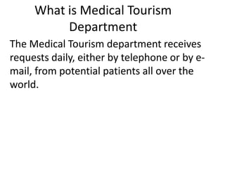 What is Medical Tourism
Department
The Medical Tourism department receives
requests daily, either by telephone or by e-
mail, from potential patients all over the
world.
 