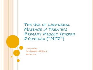 The Use of Laryngeal Massage in Treating Primary Muscle Tension Dysphonia (“MTD”) Felicity Graham Voice Disorders – BBSQ 5113 March 7, 2011 1 