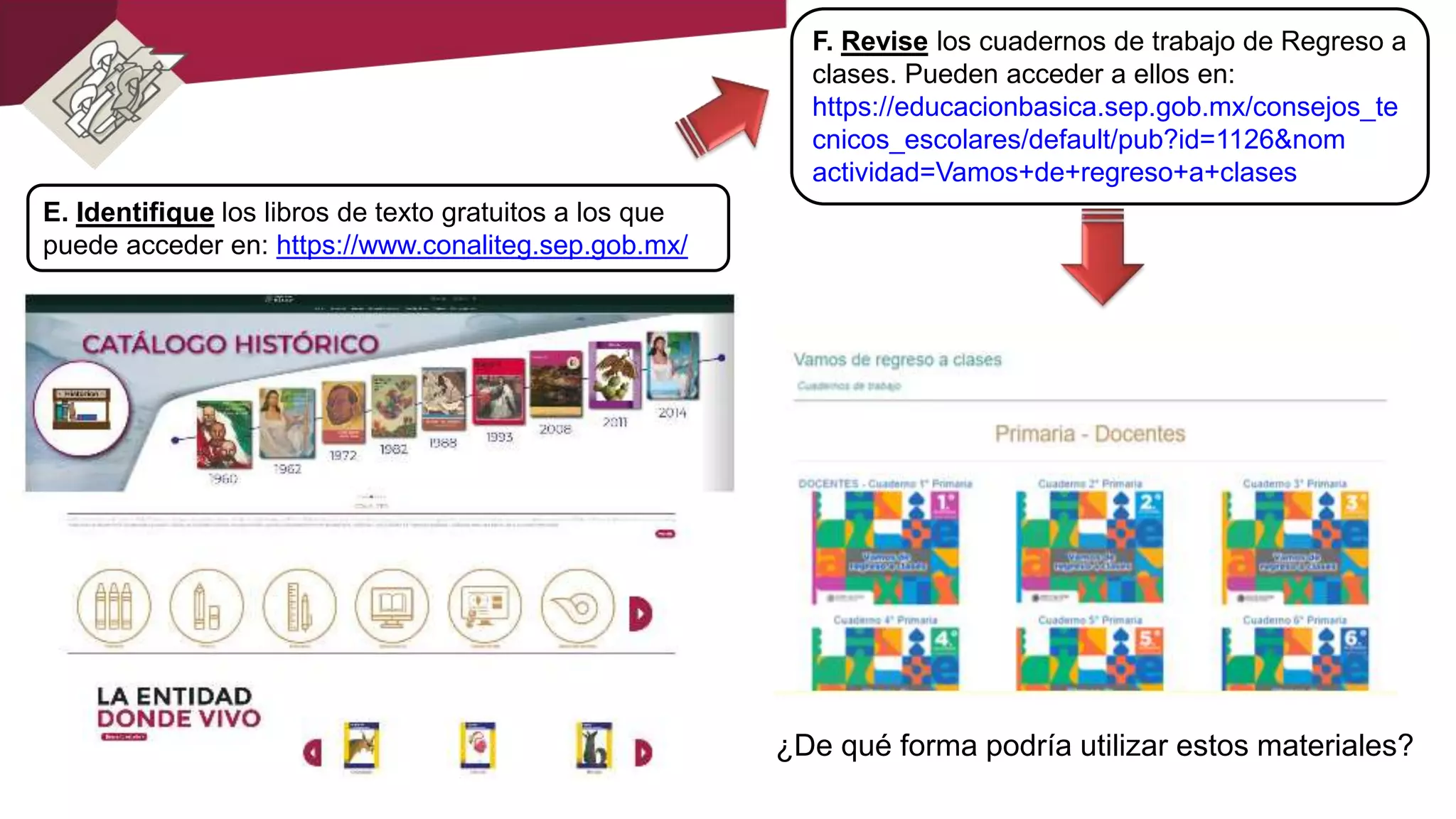 E. Identifique los libros de texto gratuitos a los que
puede acceder en: https://www.conaliteg.sep.gob.mx/
F. Revise los cuadernos de trabajo de Regreso a
clases. Pueden acceder a ellos en:
https://educacionbasica.sep.gob.mx/consejos_te
cnicos_escolares/default/pub?id=1126&nom
actividad=Vamos+de+regreso+a+clases
¿De qué forma podría utilizar estos materiales?
 