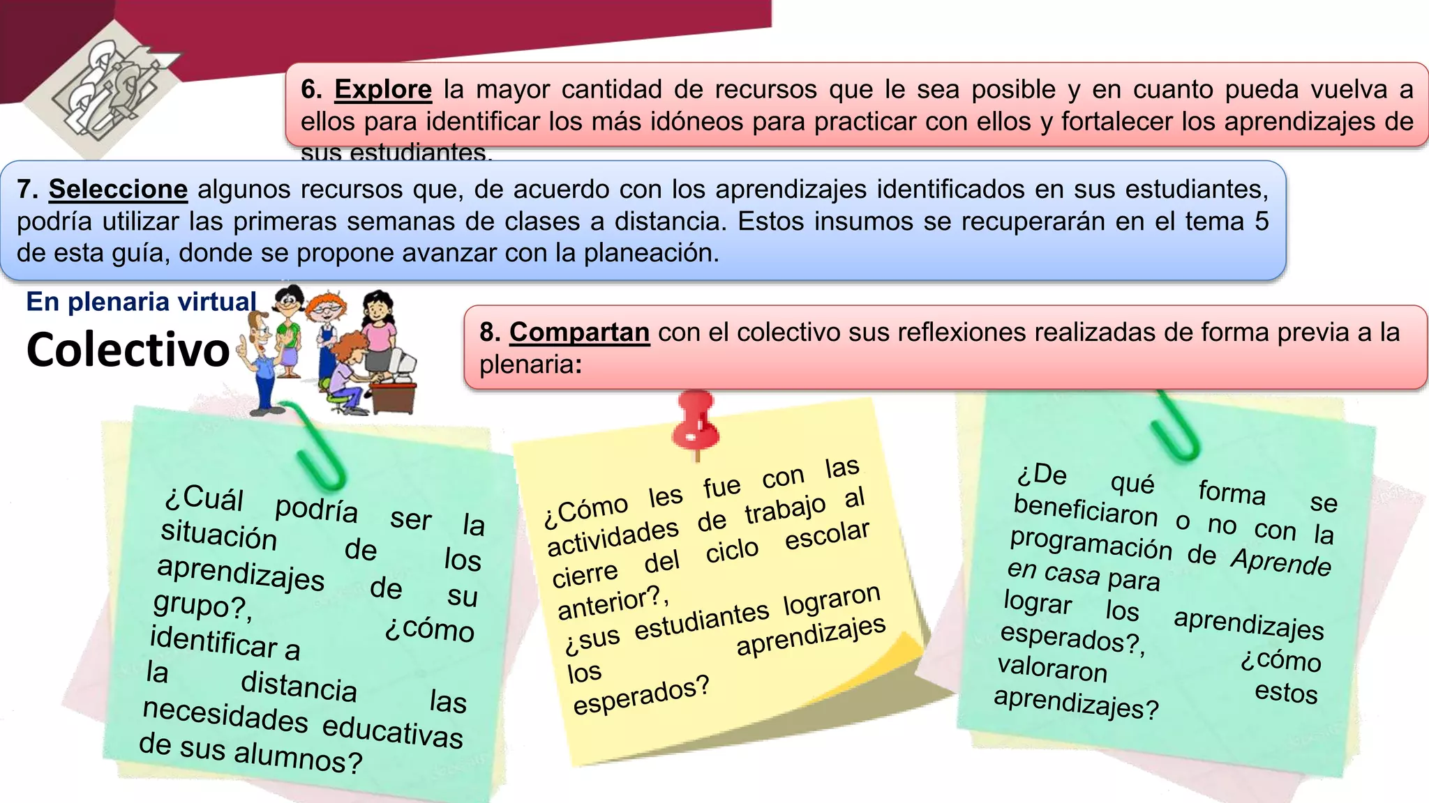 6. Explore la mayor cantidad de recursos que le sea posible y en cuanto pueda vuelva a
ellos para identificar los más idóneos para practicar con ellos y fortalecer los aprendizajes de
sus estudiantes.
7. Seleccione algunos recursos que, de acuerdo con los aprendizajes identificados en sus estudiantes,
podría utilizar las primeras semanas de clases a distancia. Estos insumos se recuperarán en el tema 5
de esta guía, donde se propone avanzar con la planeación.
8. Compartan con el colectivo sus reflexiones realizadas de forma previa a la
plenaria:Colectivo
En plenaria virtual
 