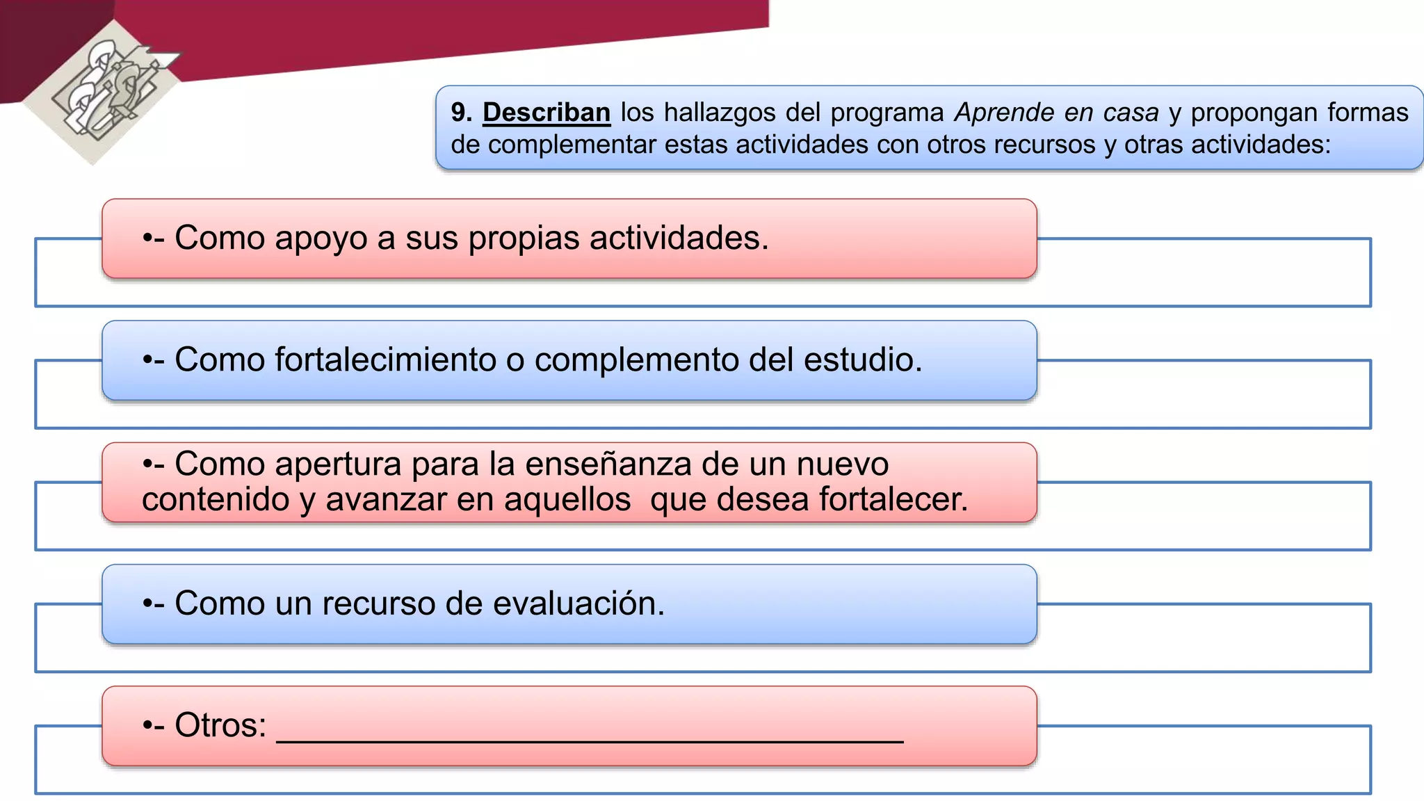 9. Describan los hallazgos del programa Aprende en casa y propongan formas
de complementar estas actividades con otros recursos y otras actividades:
•- Como apoyo a sus propias actividades.
•- Como fortalecimiento o complemento del estudio.
•- Como apertura para la enseñanza de un nuevo
contenido y avanzar en aquellos que desea fortalecer.
•- Como un recurso de evaluación.
•- Otros: _________________________________
 
