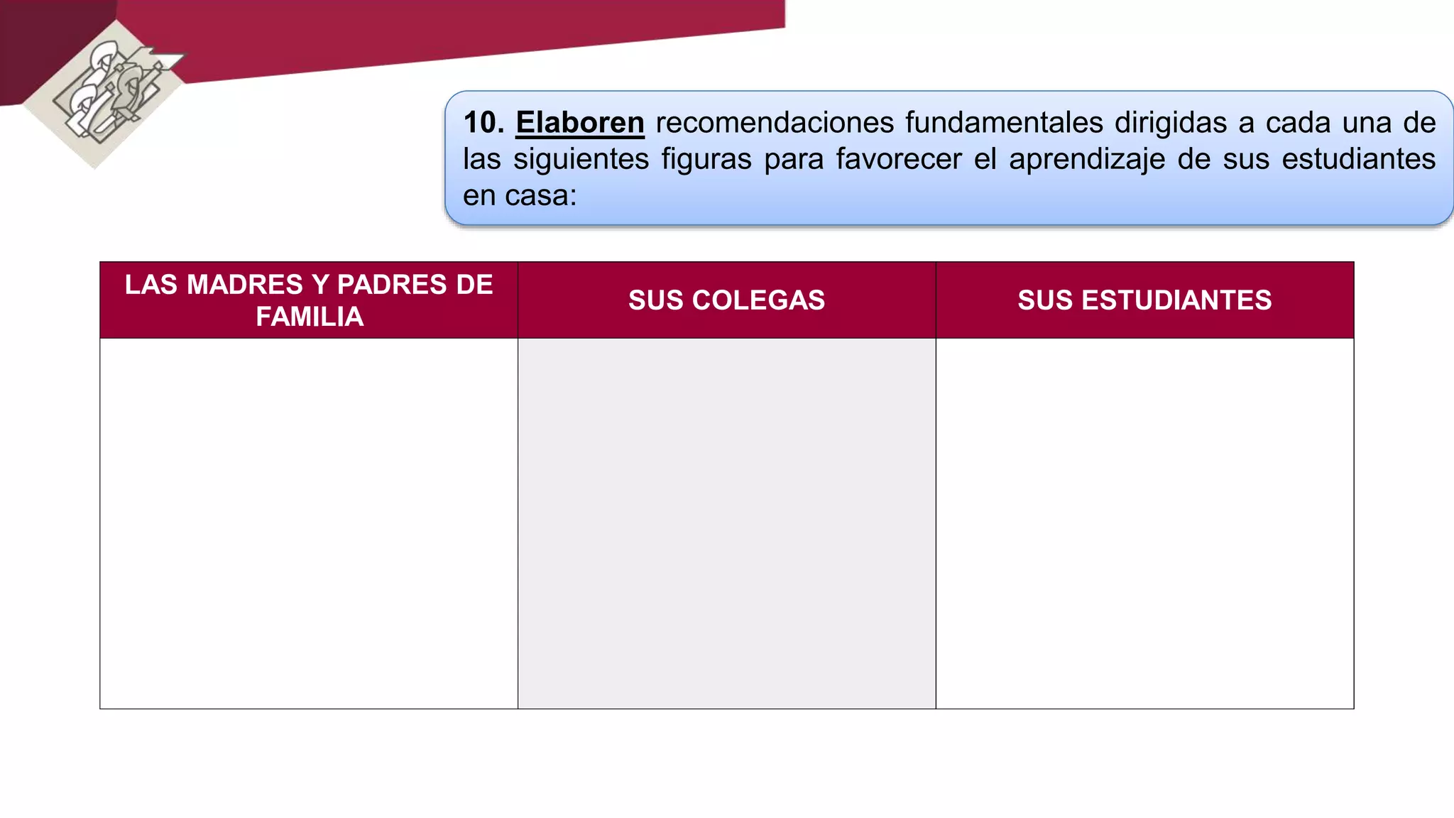 10. Elaboren recomendaciones fundamentales dirigidas a cada una de
las siguientes figuras para favorecer el aprendizaje de sus estudiantes
en casa:
LAS MADRES Y PADRES DE
FAMILIA
SUS COLEGAS SUS ESTUDIANTES
 