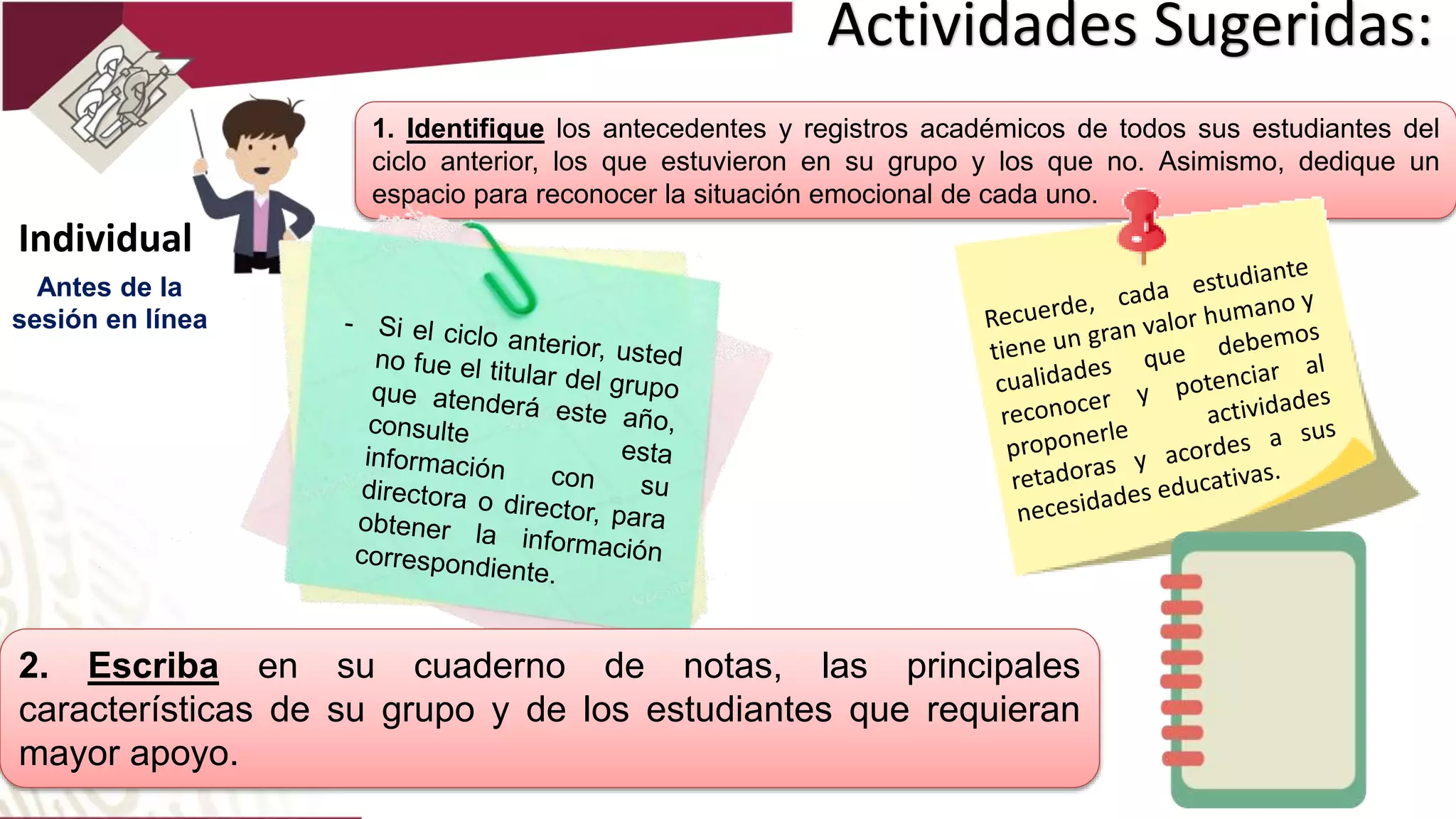 Actividades Sugeridas:
1. Identifique los antecedentes y registros académicos de todos sus estudiantes del
ciclo anterior, los que estuvieron en su grupo y los que no. Asimismo, dedique un
espacio para reconocer la situación emocional de cada uno.
Individual
2. Escriba en su cuaderno de notas, las principales
características de su grupo y de los estudiantes que requieran
mayor apoyo.
Antes de la
sesión en línea
 