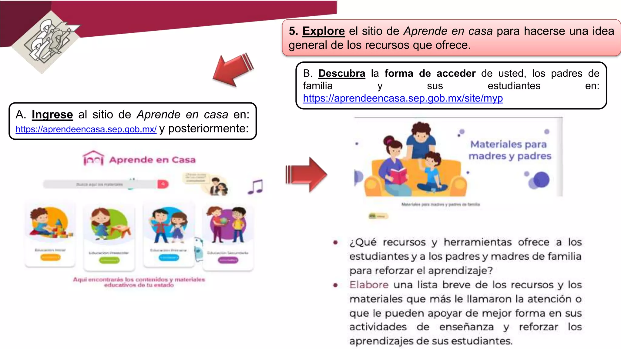 5. Explore el sitio de Aprende en casa para hacerse una idea
general de los recursos que ofrece.
A. Ingrese al sitio de Aprende en casa en:
https://aprendeencasa.sep.gob.mx/ y posteriormente:
B. Descubra la forma de acceder de usted, los padres de
familia y sus estudiantes en:
https://aprendeencasa.sep.gob.mx/site/myp
 