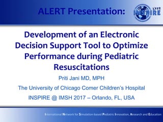 ALERT Presentation:
Development of an Electronic
Decision Support Tool to Optimize
Performance during Pediatric
Resuscitations
Priti Jani MD, MPH
The University of Chicago Comer Children’s Hospital
INSPIRE @ IMSH 2017 – Orlando, FL, USA
International Network for Simulation-based Pediatric Innovation, Research and Education
 