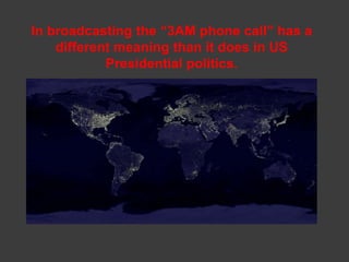 In broadcasting the “3AM phone call” has a
    different meaning than it does in US
            Presidential politics.
 