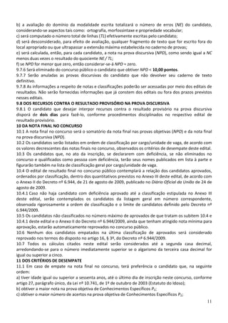 b) a avaliação do domínio da modalidade escrita totalizará o número de erros (NE) do candidato,
considerando-se aspectos tais como: ortografia, morfossintaxe e propriedade vocabular;
c) será computado o número total de linhas (TL) efetivamente escritas pelo candidato;
d) será desconsiderado, para efeito de avaliação, qualquer fragmento de texto que for escrito fora do
local apropriado ou que ultrapassar a extensão máxima estabelecida no caderno de provas;
e) será calculada, então, para cada candidato, a nota na prova discursiva (NPD), como sendo igual a NC
menos duas vezes o resultado do quociente NE / TL;
f) se NPD for menor que zero, então considerar-se-á NPD = zero.
9.7.6 Será eliminado do concurso público o candidato que obtiver NPD < 10,00 pontos.
9.7.7 Serão anuladas as provas discursivas do candidato que não devolver seu caderno de texto
definitivo.
9.7.8 As informações a respeito de notas e classificações poderão ser acessadas por meio dos editais de
resultados. Não serão fornecidas informações que já constem dos editais ou fora dos prazos previstos
nesses editais.
9.8 DOS RECURSOS CONTRA O RESULTADO PROVISÓRIO NA PROVA DISCURSIVA
9.8.1 O candidato que desejar interpor recursos contra o resultado provisório na prova discursiva
disporá de dois dias para fazê-lo, conforme procedimentos disciplinados no respectivo edital de
resultado provisório.
10 DA NOTA FINAL NO CONCURSO
10.1 A nota final no concurso será o somatório da nota final nas provas objetivas (NPO) e da nota final
na prova discursiva (NPD).
10.2 Os candidatos serão listados em ordem de classificação por cargo/unidade de vaga, de acordo com
os valores decrescentes das notas finais no concurso, observados os critérios de desempate deste edital.
10.3 Os candidatos que, no ato da inscrição, se declararem com deficiência, se não eliminados no
concurso e qualificados como pessoa com deficiência, terão seus nomes publicados em lista à parte e
figurarão também na lista de classificação geral por cargo/unidade de vaga.
10.4 O edital de resultado final no concurso público contemplará a relação dos candidatos aprovados,
ordenados por classificação, dentro dos quantitativos previstos no Anexo III deste edital, de acordo com
o Anexo II do Decreto nº 6.944, de 21 de agosto de 2009, publicado no Diário Oficial da União de 24 de
agosto de 2009.
10.4.1 Caso não haja candidato com deficiência aprovado até a classificação estipulada no Anexo III
deste edital, serão contemplados os candidatos da listagem geral em número correspondente,
observada rigorosamente a ordem de classificação e o limite de candidatos definido pelo Decreto nº
6.944/2009.
10.5 Os candidatos não classificados no número máximo de aprovados de que tratam os subitem 10.4 e
10.4.1 deste edital e o Anexo II do Decreto nº 6.944/2009, ainda que tenham atingido nota mínima para
aprovação, estarão automaticamente reprovados no concurso público.
10.6 Nenhum dos candidatos empatados na última classificação de aprovados será considerado
reprovado nos termos do disposto no artigo 16, § 3º, do Decreto nº 6.944/2009.
10.7 Todos os cálculos citados neste edital serão considerados até a segunda casa decimal,
arredondando-se para o número imediatamente superior se o algarismo da terceira casa decimal for
igual ou superior a cinco.
11 DOS CRITÉRIOS DE DESEMPATE
11.1 Em caso de empate na nota final no concurso, terá preferência o candidato que, na seguinte
ordem:
a) tiver idade igual ou superior a sessenta anos, até o último dia de inscrição neste concurso, conforme
artigo 27, parágrafo único, da Lei nº 10.741, de 1º de outubro de 2003 (Estatuto do Idoso);
b) obtiver a maior nota na prova objetiva de Conhecimentos Específicos P2;
c) obtiver o maior número de acertos na prova objetiva de Conhecimentos Específicos P2;
11

 