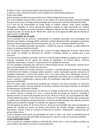 d) obtiver a maior nota na prova objetiva de Conhecimentos Básicos P1;
e) obtiver o maior número de acertos na prova objetiva de Conhecimentos Básicos P1;
f) tiver maior idade;
g) tiver exercido a função de jurado (conforme art. 440 do Código de Processo Penal).
11.1.1 Os candidatos a que se refere a alínea “g” do subitem 11.1 serão convocados, antes do resultado
final do concurso, para a entrega da documentação que comprovará o exercício da função de jurado.
11.1.2 Para fins de comprovação da função citada no subitem anterior, serão aceitas certidões,
declarações, atestados ou outros documentos públicos (original ou cópia autenticada em cartório)
emitidos pelos Tribunais de Justiça Estaduais e Regionais Federais do País, relativos ao exercício da
função de jurado, nos termos do art. 440 do CPP, a partir de 10 de agosto de 2008, data da entrada em
vigor da Lei nº 11.689/2008.
12 DA NOMEAÇÃO E DA LOTAÇÃO
12.1 O resultado final do concurso, contemplando os candidatos aprovados, será homologado pelo
Ministério do Trabalho e Emprego (MTE), publicado no Diário Oficial da União e divulgado no endereço
eletrônico http://www.cespe.unb.br/concursos/mte_14_nm_ns e no endereço eletrônico do MTE.
12.2 Cabe ao candidato aprovado acompanhar a edição dos atos de nomeação no Diário Oficial da
União e no endereço eletrônico do MTE.
12.3 O candidato aprovado e classificado até o número de vagas estabelecido no Anexo I deste edital
será lotado em Unidade do Ministério do Trabalho e Emprego sediada na unidade para a qual
concorreu.
12.4 A posse dos candidatos nomeados ocorrerá na sede das Superintendências Regionais do Trabalho e
Emprego, localizadas nas 26 capitais dos estados da Federação e do Distrito Federal, conforme
endereços relacionados no Anexo V, a que pertencem às unidades de exercício.
12.5 Os candidatos nomeados para exercício na Administração Central, em Brasília/DF, deverão tomar
posse na Coordenação-Geral de Recursos Humanos.
12.6 Havendo vacância de servidor aprovado no certame, a Coordenação-Geral de Recursos Humanos
do Ministério do Trabalho e Emprego poderá proceder a tantas convocações quantas necessárias de
candidatos habilitados na forma dos subitens 10.4 e 12.1 deste edital, para substituição, durante a
validade do concurso, observados o limite de vagas estabelecido neste edital, para a unidade para a qual
houve a vacância e obedecendo a rigorosa ordem de classificação, observados os termos e prazos do
Decreto nº 6.944/2009.
12.6.1 Os cargos vagos anteriormente ocupados por servidores que foram aprovados em concursos
diversos deste certame, somente poderão ser providos mediante autorização específica do Ministério
do Planejamento, Orçamento e Gestão.
12.7 O candidato deverá permanecer em exercício na unidade na qual tenha sido inicialmente lotado,
no mínimo, durante o período de 3 anos, a contar da data de entrada em exercício, ressalvada a
hipótese prevista no inciso III do parágrafo único do art. 36 da Lei nº 8.112, de 11 de dezembro de 1990.
12.8 Na hipótese da alínea "a" do inciso III do art. 36 da Lei nº 8.112/1990, somente serão considerados
os pedidos para acompanhar cônjuge deslocado no interesse da Administração, não cabendo, portanto,
pedidos para acompanhar cônjuge na investidura de cargo por nomeação.
12.9 Na hipótese da alínea "b" do inciso III do art. 36 da Lei nº 8.112/1990, não serão considerados os
pedidos de remoção por motivo de doença pré-existente do servidor, cônjuge, companheiro ou
dependente, anterior à data de entrada em exercício do servidor, condicionada à comprovação por
perícia médica oficial.
12.10 As despesas decorrentes da participação em todas as fases e em todos os procedimentos do
concurso público de que trata este edital, inclusive posse e exercício, serão por conta dos candidatos.
13 DAS DISPOSIÇÕES FINAIS
13.1 A inscrição do candidato implicará a aceitação das normas para o concurso público contidas nos
comunicados, neste edital e em outros a serem publicados.
12

 
