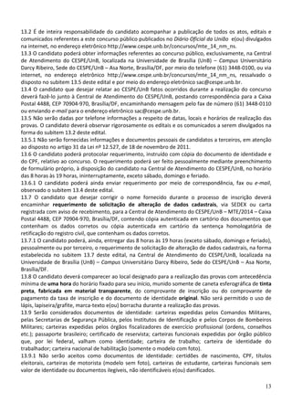 13.2 É de inteira responsabilidade do candidato acompanhar a publicação de todos os atos, editais e
comunicados referentes a este concurso público publicados no Diário Oficial da União e(ou) divulgados
na internet, no endereço eletrônico http://www.cespe.unb.br/concursos/mte_14_nm_ns.
13.3 O candidato poderá obter informações referentes ao concurso público, exclusivamente, na Central
de Atendimento do CESPE/UnB, localizada na Universidade de Brasília (UnB) – Campus Universitário
Darcy Ribeiro, Sede do CESPE/UnB – Asa Norte, Brasília/DF, por meio do telefone (61) 3448-0100, ou via
internet, no endereço eletrônico http://www.cespe.unb.br/concursos/mte_14_nm_ns, ressalvado o
disposto no subitem 13.5 deste edital e por meio do endereço eletrônico sac@cespe.unb.br.
13.4 O candidato que desejar relatar ao CESPE/UnB fatos ocorridos durante a realização do concurso
deverá fazê-lo junto à Central de Atendimento do CESPE/UnB, postando correspondência para a Caixa
Postal 4488, CEP 70904-970, Brasília/DF, encaminhando mensagem pelo fax de número (61) 3448-0110
ou enviando e-mail para o endereço eletrônico sac@cespe.unb.br.
13.5 Não serão dadas por telefone informações a respeito de datas, locais e horários de realização das
provas. O candidato deverá observar rigorosamente os editais e os comunicados a serem divulgados na
forma do subitem 13.2 deste edital.
13.5.1 Não serão fornecidas informações e documentos pessoais de candidatos a terceiros, em atenção
ao disposto no artigo 31 da Lei nº 12.527, de 18 de novembro de 2011.
13.6 O candidato poderá protocolar requerimento, instruído com cópia do documento de identidade e
do CPF, relativo ao concurso. O requerimento poderá ser feito pessoalmente mediante preenchimento
de formulário próprio, à disposição do candidato na Central de Atendimento do CESPE/UnB, no horário
das 8 horas às 19 horas, ininterruptamente, exceto sábado, domingo e feriado.
13.6.1 O candidato poderá ainda enviar requerimento por meio de correspondência, fax ou e-mail,
observado o subitem 13.4 deste edital.
13.7 O candidato que desejar corrigir o nome fornecido durante o processo de inscrição deverá
encaminhar requerimento de solicitação de alteração de dados cadastrais, via SEDEX ou carta
registrada com aviso de recebimento, para a Central de Atendimento do CESPE/UnB – MTE/2014 – Caixa
Postal 4488, CEP 70904-970, Brasília/DF, contendo cópia autenticada em cartório dos documentos que
contenham os dados corretos ou cópia autenticada em cartório da sentença homologatória de
retificação do registro civil, que contenham os dados corretos.
13.7.1 O candidato poderá, ainda, entregar das 8 horas às 19 horas (exceto sábado, domingo e feriado),
pessoalmente ou por terceiro, o requerimento de solicitação de alteração de dados cadastrais, na forma
estabelecida no subitem 13.7 deste edital, na Central de Atendimento do CESPE/UnB, localizada na
Universidade de Brasília (UnB) – Campus Universitário Darcy Ribeiro, Sede do CESPE/UnB – Asa Norte,
Brasília/DF.
13.8 O candidato deverá comparecer ao local designado para a realização das provas com antecedência
mínima de uma hora do horário fixado para seu início, munido somente de caneta esferográfica de tinta
preta, fabricada em material transparente, do comprovante de inscrição ou do comprovante de
pagamento da taxa de inscrição e do documento de identidade original. Não será permitido o uso de
lápis, lapiseira/grafite, marca-texto e(ou) borracha durante a realização das provas.
13.9 Serão considerados documentos de identidade: carteiras expedidas pelos Comandos Militares,
pelas Secretarias de Segurança Pública, pelos Institutos de Identificação e pelos Corpos de Bombeiros
Militares; carteiras expedidas pelos órgãos fiscalizadores de exercício profissional (ordens, conselhos
etc.); passaporte brasileiro; certificado de reservista; carteiras funcionais expedidas por órgão público
que, por lei federal, valham como identidade; carteira de trabalho; carteira de identidade do
trabalhador; carteira nacional de habilitação (somente o modelo com foto).
13.9.1 Não serão aceitos como documentos de identidade: certidões de nascimento, CPF, títulos
eleitorais, carteiras de motorista (modelo sem foto), carteiras de estudante, carteiras funcionais sem
valor de identidade ou documentos ilegíveis, não identificáveis e(ou) danificados.
13

 