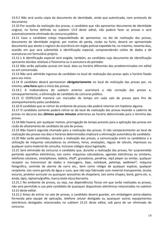 13.9.2 Não será aceita cópia do documento de identidade, ainda que autenticada, nem protocolo do
documento.
13.10 Por ocasião da realização das provas, o candidato que não apresentar documento de identidade
original, na forma definida no subitem 13.9 deste edital, não poderá fazer as provas e será
automaticamente eliminado do concurso público.
13.11 Caso o candidato esteja impossibilitado de apresentar, no dia de realização das provas,
documento de identidade original, por motivo de perda, roubo ou furto, deverá ser apresentado
documento que ateste o registro da ocorrência em órgão policial expedido há, no máximo, noventa dias,
ocasião em que será submetido à identificação especial, compreendendo coleta de dados e de
assinaturas em formulário próprio.
13.11.1 A identificação especial será exigida, também, ao candidato cujo documento de identificação
apresente dúvidas relativas à fisionomia ou à assinatura do portador.
13.12 Não serão aplicadas provas em local, data ou horário diferentes dos predeterminados em edital
ou em comunicado.
13.13 Não será admitido ingresso de candidato no local de realização das provas após o horário fixado
para seu início.
13.14 O candidato deverá permanecer obrigatoriamente no local de realização das provas por, no
mínimo, uma hora após o início das provas.
13.14.1 A inobservância do subitem anterior acarretará a não correção das provas e,
consequentemente, a eliminação do candidato do concurso público.
13.15 O CESPE/UnB manterá um marcador de tempo em cada sala de provas para fins de
acompanhamento pelos candidatos.
13.16 O candidato que se retirar do ambiente de provas não poderá retornar em hipótese alguma.
13.17 O candidato somente poderá retirar-se do local de realização das provas levando o caderno de
provas no decurso dos últimos quinze minutos anteriores ao horário determinado para o término das
provas.
13.18 Não haverá, por qualquer motivo, prorrogação do tempo previsto para a aplicação das provas em
razão do afastamento de candidato da sala de provas.
13.19 Não haverá segunda chamada para a realização das provas. O não comparecimento ao local de
realização das provas nos dias e horários determinados implicará a eliminação automática do candidato.
13.20 Não serão permitidas, durante a realização das provas, a comunicação entre os candidatos e a
utilização de máquinas calculadoras ou similares, livros, anotações, réguas de cálculo, impressos ou
qualquer outro material de consulta, inclusive códigos e(ou) legislação.
13.21 Será eliminado do concurso o candidato que, durante a realização das provas, for surpreendido
portando aparelhos eletrônicos, tais como: máquinas calculadoras, agendas eletrônicas ou similares,
telefones celulares, smartphones, tablets, iPod®, gravadores, pendrive, mp3 player ou similar, qualquer
receptor ou transmissor de dados e mensagens, bipe, notebook, palmtop, walkman®, máquina
fotográfica, controle de alarme de carro etc., bem como relógio de qualquer espécie, qualquer
recipiente, tais como garrafa de água e suco, que não seja fabricado com material transparente, óculos
escuros, protetor auricular ou quaisquer acessórios de chapelaria, tais como chapéu, boné, gorro etc. e,
ainda, lápis, lapiseira/grafite, marca-texto e(ou) borracha.
13.21.1 No ambiente de provas, ou seja, nas dependências físicas em que serão realizadas as provas,
não será permitido o uso pelo candidato de quaisquer dispositivos eletrônicos relacionados no subitem
13.21 deste edital.
13.21.2 Antes de entrar na sala de provas, o candidato deverá guardar, em embalagem porta-objetos
fornecida pela equipe de aplicação, telefone celular desligado ou quaisquer outros equipamentos
eletrônicos desligados relacionados no subitem 13.21 deste edital, sob pena de ser eliminado do
concurso.
14

 