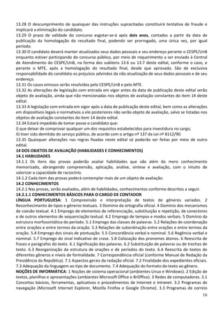 13.28 O descumprimento de quaisquer das instruções supracitadas constituirá tentativa de fraude e
implicará a eliminação do candidato.
13.29 O prazo de validade do concurso esgotar-se-á após dois anos, contados a partir da data de
publicação da homologação do resultado final, podendo ser prorrogado, uma única vez, por igual
período.
13.30 O candidato deverá manter atualizados seus dados pessoais e seu endereço perante o CESPE/UnB
enquanto estiver participando do concurso público, por meio de requerimento a ser enviado à Central
de Atendimento do CESPE/UnB, na forma dos subitens 13.6 ou 13.7 deste edital, conforme o caso, e
perante o MTE, após a homologação do resultado final, desde que aprovado. São de exclusiva
responsabilidade do candidato os prejuízos advindos da não atualização de seus dados pessoais e de seu
endereço.
13.31 Os casos omissos serão resolvidos pelo CESPE/UnB e pelo MTE.
13.32 As alterações de legislação com entrada em vigor antes da data de publicação deste edital serão
objeto de avaliação, ainda que não mencionadas nos objetos de avaliação constantes do item 14 deste
edital.
13.33 A legislação com entrada em vigor após a data de publicação deste edital, bem como as alterações
em dispositivos legais e normativos a ele posteriores não serão objeto de avaliação, salvo se listadas nos
objetos de avaliação constantes do item 14 deste edital.
13.34 Estará impedido de tomar posse o candidato que:
I) que deixar de comprovar qualquer um dos requisitos estabelecidos para investidura no cargo;
II) tiver sido demitido do serviço público, de acordo com o artigo nº 137 da Lei nº 8112/90.
13.35 Quaisquer alterações nas regras fixadas neste edital só poderão ser feitas por meio de outro
edital.
14 DOS OBJETOS DE AVALIAÇÃO (HABILIDADES E CONHECIMENTOS)
14.1 HABILIDADES
14.1.1 Os itens das provas poderão avaliar habilidades que vão além do mero conhecimento
memorizado, abrangendo compreensão, aplicação, análise, síntese e avaliação, com o intuito de
valorizar a capacidade de raciocínio.
14.1.2 Cada item das provas poderá contemplar mais de um objeto de avaliação.
14.2 CONHECIMENTOS
14.2.1 Nas provas, serão avaliados, além de habilidades, conhecimentos conforme descritos a seguir.
14.2.1.1 CONHECIMENTOS BÁSICOS PARA O CARGO DE CONTADOR
LÍNGUA PORTUGUESA: 1 Compreensão e interpretação de textos de gêneros variados. 2
Reconhecimento de tipos e gêneros textuais. 3 Domínio da ortografia oficial. 4 Domínio dos mecanismos
de coesão textual. 4.1 Emprego de elementos de referenciação, substituição e repetição, de conectores
e de outros elementos de sequenciação textual. 4.2 Emprego de tempos e modos verbais. 5 Domínio da
estrutura morfossintática do período. 5.1 Emprego das classes de palavras. 5.2 Relações de coordenação
entre orações e entre termos da oração. 5.3 Relações de subordinação entre orações e entre termos da
oração. 5.4 Emprego dos sinais de pontuação. 5.5 Concordância verbal e nominal. 5.6 Regência verbal e
nominal. 5.7 Emprego do sinal indicativo de crase. 5.8 Colocação dos pronomes átonos. 6 Reescrita de
frases e parágrafos do texto. 6.1 Significação das palavras. 6.2 Substituição de palavras ou de trechos de
texto. 6.3 Reorganização da estrutura de orações e de períodos do texto. 6.4 Reescrita de textos de
diferentes gêneros e níveis de formalidade. 7 Correspondência oficial (conforme Manual de Redação da
Presidência da República). 7.1 Aspectos gerais da redação oficial. 7.2 Finalidade dos expedientes oficiais.
7.3 Adequação da linguagem ao tipo de documento. 7.4 Adequação do formato do texto ao gênero.
NOÇÕES DE INFORMÁTICA: 1 Noções de sistema operacional (ambientes Linux e Windows). 2 Edição de
textos, planilhas e apresentações (ambientes Microsoft Office e BrOffice). 3 Redes de computadores. 3.1
Conceitos básicos, ferramentas, aplicativos e procedimentos de Internet e intranet. 3.2 Programas de
navegação (Microsoft Internet Explorer, Mozilla Firefox e Google Chrome). 3.3 Programas de correio
16

 