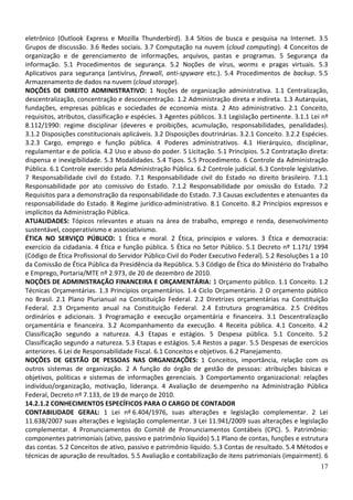 eletrônico (Outlook Express e Mozilla Thunderbird). 3.4 Sítios de busca e pesquisa na Internet. 3.5
Grupos de discussão. 3.6 Redes sociais. 3.7 Computação na nuvem (cloud computing). 4 Conceitos de
organização e de gerenciamento de informações, arquivos, pastas e programas. 5 Segurança da
informação. 5.1 Procedimentos de segurança. 5.2 Noções de vírus, worms e pragas virtuais. 5.3
Aplicativos para segurança (antivírus, firewall, anti-spyware etc.). 5.4 Procedimentos de backup. 5.5
Armazenamento de dados na nuvem (cloud storage).
NOÇÕES DE DIREITO ADMINISTRATIVO: 1 Noções de organização administrativa. 1.1 Centralização,
descentralização, concentração e desconcentração. 1.2 Administração direta e indireta. 1.3 Autarquias,
fundações, empresas públicas e sociedades de economia mista. 2 Ato administrativo. 2.1 Conceito,
requisitos, atributos, classificação e espécies. 3 Agentes públicos. 3.1 Legislação pertinente. 3.1.1 Lei nº
8.112/1990: regime disciplinar (deveres e proibições, acumulação, responsabilidades, penalidades).
3.1.2 Disposições constitucionais aplicáveis. 3.2 Disposições doutrinárias. 3.2.1 Conceito. 3.2.2 Espécies.
3.2.3 Cargo, emprego e função pública. 4 Poderes administrativos. 4.1 Hierárquico, disciplinar,
regulamentar e de polícia. 4.2 Uso e abuso do poder. 5 Licitação. 5.1 Princípios. 5.2 Contratação direta:
dispensa e inexigibilidade. 5.3 Modalidades. 5.4 Tipos. 5.5 Procedimento. 6 Controle da Administração
Pública. 6.1 Controle exercido pela Administração Pública. 6.2 Controle judicial. 6.3 Controle legislativo.
7 Responsabilidade civil do Estado. 7.1 Responsabilidade civil do Estado no direito brasileiro. 7.1.1
Responsabilidade por ato comissivo do Estado. 7.1.2 Responsabilidade por omissão do Estado. 7.2
Requisitos para a demonstração da responsabilidade do Estado. 7.3 Causas excludentes e atenuantes da
responsabilidade do Estado. 8 Regime jurídico-administrativo. 8.1 Conceito. 8.2 Princípios expressos e
implícitos da Administração Pública.
ATUALIDADES: Tópicos relevantes e atuais na área de trabalho, emprego e renda, desenvolvimento
sustentável, cooperativismo e associativismo.
ÉTICA NO SERVIÇO PÚBLICO: 1 Ética e moral. 2 Ética, princípios e valores. 3 Ética e democracia:
exercício da cidadania. 4 Ética e função pública. 5 Ética no Setor Público. 5.1 Decreto nº 1.171/ 1994
(Código de Ética Profissional do Servidor Público Civil do Poder Executivo Federal). 5.2 Resoluções 1 a 10
da Comissão de Ética Pública da Presidência da República. 5.3 Código de Ética do Ministério do Trabalho
e Emprego, Portaria/MTE nº 2.973, de 20 de dezembro de 2010.
NOÇÕES DE ADMINISTRAÇÃO FINANCEIRA E ORÇAMENTÁRIA: 1 Orçamento público. 1.1 Conceito. 1.2
Técnicas Orçamentárias. 1.3 Princípios orçamentários. 1.4 Ciclo Orçamentário. 2 O orçamento público
no Brasil. 2.1 Plano Plurianual na Constituição Federal. 2.2 Diretrizes orçamentárias na Constituição
Federal. 2.3 Orçamento anual na Constituição Federal. 2.4 Estrutura programática. 2.5 Créditos
ordinários e adicionais. 3 Programação e execução orçamentária e financeira. 3.1 Descentralização
orçamentária e financeira. 3.2 Acompanhamento da execução. 4 Receita pública. 4.1 Conceito. 4.2
Classificação segundo a natureza. 4.3 Etapas e estágios. 5 Despesa pública. 5.1 Conceito. 5.2
Classificação segundo a natureza. 5.3 Etapas e estágios. 5.4 Restos a pagar. 5.5 Despesas de exercícios
anteriores. 6 Lei de Responsabilidade Fiscal. 6.1 Conceitos e objetivos. 6.2 Planejamento.
NOÇÕES DE GESTÃO DE PESSOAS NAS ORGANIZAÇÕES: 1 Conceitos, importância, relação com os
outros sistemas de organização. 2 A função do órgão de gestão de pessoas: atribuições básicas e
objetivos, políticas e sistemas de informações gerenciais. 3 Comportamento organizacional: relações
indivíduo/organização, motivação, liderança. 4 Avaliação de desempenho na Administração Pública
Federal, Decreto nº 7.133, de 19 de março de 2010.
14.2.1.2 CONHECIMENTOS ESPECÍFICOS PARA O CARGO DE CONTADOR
CONTABILIDADE GERAL: 1 Lei nº 6.404/1976, suas alterações e legislação complementar. 2 Lei
11.638/2007 suas alterações e legislação complementar. 3 Lei 11.941/2009 suas alterações e legislação
complementar. 4 Pronunciamentos do Comitê de Pronunciamentos Contábeis (CPC). 5. Patrimônio:
componentes patrimoniais (ativo, passivo e patrimônio líquido) 5.1 Plano de contas, funções e estrutura
das contas. 5.2 Conceitos de ativo, passivo e patrimônio líquido. 5.3 Contas de resultado. 5.4 Métodos e
técnicas de apuração de resultados. 5.5 Avaliação e contabilização de itens patrimoniais (impairment). 6
17

 