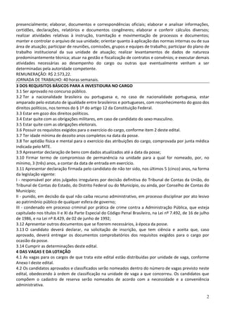 presencialmente; elaborar, documentos e correspondências oficiais; elaborar e analisar informações,
certidões, declarações, relatórios e documentos congêneres; elaborar e conferir cálculos diversos;
realizar atividades relativas à instrução, tramitação e movimentação de processos e documentos;
manter e controlar o arquivo de sua unidade; orientar quanto à aplicação das normas internas ou de sua
área de atuação; participar de reuniões, comissões, grupos e equipes de trabalho; participar do plano de
trabalho institucional da sua unidade de atuação; realizar levantamentos de dados de natureza
predominantemente técnica; atuar na gestão e fiscalização de contratos e convênios; e executar demais
atividades necessárias ao desempenho do cargo ou outras que eventualmente venham a ser
determinadas pela autoridade competente.
REMUNERAÇÃO: R$ 2.573,22.
JORNADA DE TRABALHO: 40 horas semanais.
3 DOS REQUISITOS BÁSICOS PARA A INVESTIDURA NO CARGO
3.1 Ser aprovado no concurso público.
3.2 Ter a nacionalidade brasileira ou portuguesa e, no caso de nacionalidade portuguesa, estar
amparado pelo estatuto de igualdade entre brasileiros e portugueses, com reconhecimento do gozo dos
direitos políticos, nos termos do § 1º do artigo 12 da Constituição Federal.
3.3 Estar em gozo dos direitos políticos.
3.4 Estar quite com as obrigações militares, em caso de candidato do sexo masculino.
3.5 Estar quite com as obrigações eleitorais.
3.6 Possuir os requisitos exigidos para o exercício do cargo, conforme item 2 deste edital.
3.7 Ter idade mínima de dezoito anos completos na data da posse.
3.8 Ter aptidão física e mental para o exercício das atribuições do cargo, comprovada por junta médica
indicada pelo MTE.
3.9 Apresentar declaração de bens com dados atualizados até a data da posse;
3.10 Firmar termo de compromisso de permanência na unidade para a qual for nomeado, por, no
mínimo, 3 (três) anos, a contar da data de entrada em exercício.
3.11 Apresentar declaração firmada pelo candidato de não ter sido, nos últimos 5 (cinco) anos, na forma
da legislação vigente:
I - responsável por atos julgados irregulares por decisão definitiva do Tribunal de Contas da União, do
Tribunal de Contas do Estado, do Distrito Federal ou do Município, ou ainda, por Conselho de Contas do
Município;
II - punido, em decisão da qual não caiba recurso administrativo, em processo disciplinar por ato lesivo
ao patrimônio público de qualquer esfera de governo;
III - condenado em processo criminal por prática de crime contra a Administração Pública, que esteja
capitulado nos títulos II e XI da Parte Especial do Código Penal Brasileiro, na Lei nº 7.492, de 16 de julho
de 1986, e na Lei nº 8.429, de 02 de junho de 1992;
3.12 Apresentar outros documentos que se fizerem necessários, à época da posse.
3.13 O candidato deverá declarar, na solicitação de inscrição, que tem ciência e aceita que, caso
aprovado, deverá entregar os documentos comprobatórios dos requisitos exigidos para o cargo por
ocasião da posse.
3.14 Cumprir as determinações deste edital.
4 DAS VAGAS E DA LOTAÇÃO
4.1 As vagas para os cargos de que trata este edital estão distribuídas por unidade de vaga, conforme
Anexo I deste edital.
4.2 Os candidatos aprovados e classificados serão nomeados dentro do número de vagas previsto neste
edital, obedecendo à ordem de classificação na unidade de vaga a que concorreu. Os candidatos que
compõem o cadastro de reserva serão nomeados de acordo com a necessidade e a conveniência
administrativa.
2

 