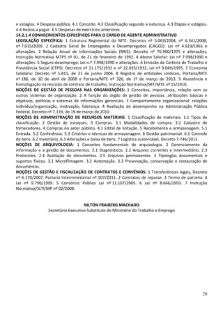 e estágios. 4 Despesa pública. 4.1 Conceito. 4.2 Classificação segundo a natureza. 4.3 Etapas e estágios.
4.4 Restos a pagar. 4.5 Despesas de exercícios anteriores.
14.2.1.4 CONHECIMENTOS ESPECÍFICOS PARA O CARGO DE AGENTE ADMINISTRATIVO
LEGISLAÇÃO ESPECÍFICA: 1 Estrutura Regimental do MTE: Decretos nº 5.063/2004, nº 6.341/2008,
nº 7.015/2009. 2 Cadastro Geral de Empregados e Desempregados (CAGED): Lei nº 4.923/1965 e
alterações. 3 Relação Anual de Informações Sociais (RAIS): Decreto nº 76.900/1975 e alterações,
Instrução Normativa MTPS nº 01, de 21 de fevereiro de 1992. 4 Abono Salarial: Lei nº 7.998/1990 e
alterações. 5 Seguro-desemprego: Lei n.º 7.998/1990 e alterações. 6 Emissão de Carteira de Trabalho e
Previdência Social (CTPS): Decretos nº 21.175/1932 e nº 22.035/1932, Lei nº 9.049/1995. 7 Economia
Solidária: Decreto nº 5.811, de 21 de junho 2006. 8 Registro de entidades sindicais, Portaria/MTE
nº 186, de 10 de abril de 2008 e Portaria/MTE nº 326, de 1º de março de 2013. 9 Assistência e
homologação na rescisão de contrato de trabalho, Instrução Normativa/SRT/MTE nº 15/2010.
NOÇÕES DE GESTÃO DE PESSOAS NAS ORGANIZAÇÕES: 1 Conceitos, importância, relação com os
outros sistemas de organização. 2 A função do órgão de gestão de pessoas: atribuições básicas e
objetivos, políticas e sistemas de informações gerenciais. 3 Comportamento organizacional: relações
indivíduo/organização, motivação, liderança. 4 Avaliação de desempenho na Administração Pública
Federal, Decreto nº 7.133, de 19 de março de 2010.
NOÇÕES DE ADMINISTRAÇÃO DE RECURSOS MATERIAIS. 1 Classificação de materiais. 1.1 Tipos de
classificação. 2 Gestão de estoques. 3 Compras. 3.1 Modalidades de compra. 3.2 Cadastro de
fornecedores. 4 Compras no setor público. 4.1 Edital de licitação. 5 Recebimento e armazenagem. 5.1
Entrada. 5.2 Conferência. 5.3 Critérios e técnicas de armazenagem. 6 Gestão patrimonial. 6.1 Controle
de bens. 6.2 Inventário. 6.3 Alterações e baixa de bens. 7 Logística sustentável, Decreto 7.746/2012.
NOÇÕES DE ARQUIVOLOGIA: 1 Conceitos fundamentais de arquivologia. 2 Gerenciamento da
informação e a gestão de documentos. 2.1 Diagnósticos. 2.2 Arquivos correntes e intermediário. 2.3
Protocolos. 2.4 Avaliação de documentos. 2.5 Arquivos permanentes. 3 Tipologias documentais e
suportes físicos. 3.1 Microfilmagem. 3.2 Automação. 3.3 Preservação, conservação e restauração de
documentos.
NOÇÕES DE GESTÃO E FISCALIZAÇÃO DE CONTRATOS E CONVÊNIOS: 1 Transferências legais, Decreto
nº 6.170/2007, Portaria Interminesterial nº 507/2011. 2 Contratos de repasse. 3 Termo de parceria. 4
Lei nº 9.790/1999. 5 Consórcio Público Lei nº 11.107/2005. 6 Lei nº 8.666/1993. 7 Instrução
Normativa/SLTI/MP nº 02/2008.

NILTON FRAIBERG MACHADO
Secretário Executivo Substituto do Ministério do Trabalho e Emprego

20

 