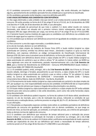 4.3 O candidato concorrerá à opção única de unidade de vaga, não sendo efetuado, em hipótese
alguma, aproveitamento de candidato aprovado fora da unidade para a qual tenha se classificado.
4.4 Os candidatos aprovados terão lotações e exercício definidos pelo MTE.
5 DAS VAGAS DESTINADAS AOS CANDIDATOS COM DEFICIÊNCIA
5.1 Das vagas destinadas a cada unidade e das que vierem a ser criadas durante o prazo de validade do
concurso, 5% serão providas na forma do § 2º do artigo 5º da Lei nº 8.112, de 11 de dezembro de 1990
e do Decreto nº 3.298, de 20 de dezembro de 1999, e suas alterações.
5.1.1 Caso a aplicação do percentual de que trata o subitem 5.1 deste edital resulte em número
fracionado, este deverá ser elevado até o primeiro número inteiro subsequente, desde que não
ultrapasse 20% das vagas oferecidas por cargo, nos termos do § 2º do artigo 5º da Lei nº 8.112/1990.
5.1.2 Somente haverá reserva imediata de vagas para os candidatos com deficiência nas unidades com
número de vagas igual ou superior a 5 (cinco).
5.1.3 O candidato que se declarar com deficiência concorrerá em igualdade de condições com os demais
candidatos.
5.2 Para concorrer a uma das vagas reservadas, o candidato deverá:
a) no ato da inscrição, declarar-se com deficiência;
b) encaminhar cópia simples do Cadastro de Pessoa Física (CPF) e laudo médico (original ou cópia
autenticada em cartório), emitido nos últimos doze meses , atestando a espécie e o grau ou nível da
deficiência, com expressa referência ao código correspondente da Classificação Internacional de
Doenças (CID-10), bem como à provável causa da deficiência, na forma do subitem 5.2.1 deste edital.
5.2.1 O candidato com deficiência deverá enviar a cópia simples do CPF e o laudo médico (original ou
cópia autenticada em cartório) a que se refere a alínea “b” do subitem 5.2 deste edital, via SEDEX ou
carta registrada com aviso de recebimento, postado impreterivelmente até o dia 3 de fevereiro de
2014, para a Central de Atendimento do CESPE/UnB – Concurso MTE/NM/NS/2014 (laudo médico) –
Caixa Postal 4488, CEP 70904-970, Brasília/DF.
5.2.1.1 O candidato poderá, ainda, entregar, até o dia 3 de fevereiro de 2014, das 8 horas às 19 horas
(exceto sábado, domingo e feriado), pessoalmente ou por terceiro, a cópia simples do CPF e o laudo
médico (original ou cópia autenticada em cartório) a que se refere a alínea “b” do subitem 5.2 deste
edital, na Central de Atendimento do CESPE/UnB – Universidade de Brasília (UnB) – Campus
Universitário Darcy Ribeiro, Sede do CESPE/UnB – Asa Norte, Brasília/DF.
5.2.2 O fornecimento do laudo médico (original ou cópia autenticada em cartório) e da cópia simples do
CPF, por qualquer via, é de responsabilidade exclusiva do candidato. O CESPE/UnB não se responsabiliza
por qualquer tipo de extravio que impeça a chegada dessa documentação a seu destino.
5.2.3 O laudo médico (original ou cópia autenticada em cartório) e a cópia simples do CPF terão validade
somente para este concurso público e não serão devolvidos, assim como não serão fornecidas cópias
dessa documentação.
5.3 O candidato com deficiência poderá requerer, na forma do subitem 6.4.9 deste edital, atendimento
especial, no ato da inscrição, para o dia de realização das provas, indicando as condições de que
necessita para a realização dessas, conforme previsto no artigo 40, §§ 1º e 2º, do Decreto nº 3.298/1999
e suas alterações.
5.3.1 Ressalvadas as disposições especiais contidas neste edital, os candidatos portadores de deficiência
participarão do concurso em igualdade de condições com os demais candidatos, no que tange ao
horário de início, ao local de aplicação, ao conteúdo, à correção das provas, aos critérios de aprovação e
todas as demais normas de regência do concurso.
5.3.2 O candidato com deficiência que necessitar de tempo adicional para a realização das provas
deverá indicar a necessidade na solicitação de inscrição e encaminhar ou entregar, até o dia 3 de
fevereiro de 2014, na forma do subitem 6.4.9 deste edital, justificativa acompanhada de laudo e parecer
emitido por especialista da área de sua deficiência que ateste a necessidade de tempo adicional,
conforme prevê o § 2º do artigo 40 do Decreto nº 3.298/1999 e suas alterações.
3

 