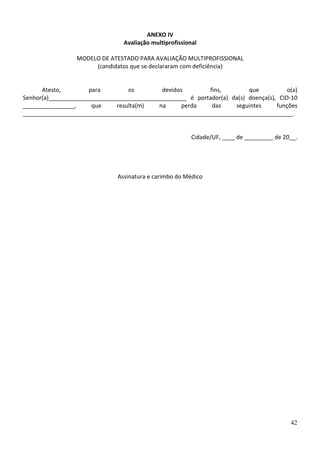 ANEXO IV
Avaliação multiprofissional
MODELO DE ATESTADO PARA AVALIAÇÃO MULTIPROFISSIONAL
(candidatos que se declararam com deficiência)

Atesto,
para
os
devidos
fins,
que
o(a)
Senhor(a)___________________________________________ é portador(a) da(s) doença(s), CID-10
________________,
que
resulta(m)
na
perda
das
seguintes
funções
____________________________________________________________________________________.

Cidade/UF, ____ de _________ de 20__.

Assinatura e carimbo do Médico

42

 