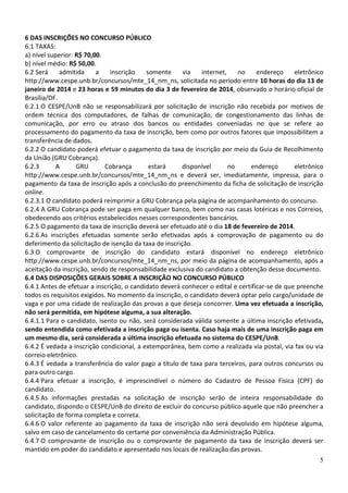 6 DAS INSCRIÇÕES NO CONCURSO PÚBLICO
6.1 TAXAS:
a) nível superior: R$ 70,00.
b) nível médio: R$ 50,00.
6.2 Será
admitida
a
inscrição
somente
via
internet,
no
endereço
eletrônico
http://www.cespe.unb.br/concursos/mte_14_nm_ns, solicitada no período entre 10 horas do dia 13 de
janeiro de 2014 e 23 horas e 59 minutos do dia 3 de fevereiro de 2014, observado o horário oficial de
Brasília/DF.
6.2.1 O CESPE/UnB não se responsabilizará por solicitação de inscrição não recebida por motivos de
ordem técnica dos computadores, de falhas de comunicação, de congestionamento das linhas de
comunicação, por erro ou atraso dos bancos ou entidades conveniadas no que se refere ao
processamento do pagamento da taxa de inscrição, bem como por outros fatores que impossibilitem a
transferência de dados.
6.2.2 O candidato poderá efetuar o pagamento da taxa de inscrição por meio da Guia de Recolhimento
da União (GRU Cobrança).
6.2.3
A
GRU
Cobrança
estará
disponível
no
endereço
eletrônico
http://www.cespe.unb.br/concursos/mte_14_nm_ns e deverá ser, imediatamente, impressa, para o
pagamento da taxa de inscrição após a conclusão do preenchimento da ficha de solicitação de inscrição
online.
6.2.3.1 O candidato poderá reimprimir a GRU Cobrança pela página de acompanhamento do concurso.
6.2.4 A GRU Cobrança pode ser paga em qualquer banco, bem como nas casas lotéricas e nos Correios,
obedecendo aos critérios estabelecidos nesses correspondentes bancários.
6.2.5 O pagamento da taxa de inscrição deverá ser efetuado até o dia 18 de fevereiro de 2014.
6.2.6 As inscrições efetuadas somente serão efetivadas após a comprovação de pagamento ou do
deferimento da solicitação de isenção da taxa de inscrição.
6.3 O comprovante de inscrição do candidato estará disponível no endereço eletrônico
http://www.cespe.unb.br/concursos/mte_14_nm_ns, por meio da página de acompanhamento, após a
aceitação da inscrição, sendo de responsabilidade exclusiva do candidato a obtenção desse documento.
6.4 DAS DISPOSIÇÕES GERAIS SOBRE A INSCRIÇÃO NO CONCURSO PÚBLICO
6.4.1 Antes de efetuar a inscrição, o candidato deverá conhecer o edital e certificar-se de que preenche
todos os requisitos exigidos. No momento da inscrição, o candidato deverá optar pelo cargo/unidade de
vaga e por uma cidade de realização das provas a que deseja concorrer. Uma vez efetuada a inscrição,
não será permitida, em hipótese alguma, a sua alteração.
6.4.1.1 Para o candidato, isento ou não, será considerada válida somente a última inscrição efetivada,
sendo entendida como efetivada a inscrição paga ou isenta. Caso haja mais de uma inscrição paga em
um mesmo dia, será considerada a última inscrição efetuada no sistema do CESPE/UnB.
6.4.2 É vedada a inscrição condicional, a extemporânea, bem como a realizada via postal, via fax ou via
correio eletrônico.
6.4.3 É vedada a transferência do valor pago a título de taxa para terceiros, para outros concursos ou
para outro cargo.
6.4.4 Para efetuar a inscrição, é imprescindível o número do Cadastro de Pessoa Física (CPF) do
candidato.
6.4.5 As informações prestadas na solicitação de inscrição serão de inteira responsabilidade do
candidato, dispondo o CESPE/UnB do direito de excluir do concurso público aquele que não preencher a
solicitação de forma completa e correta.
6.4.6 O valor referente ao pagamento da taxa de inscrição não será devolvido em hipótese alguma,
salvo em caso de cancelamento do certame por conveniência da Administração Pública.
6.4.7 O comprovante de inscrição ou o comprovante de pagamento da taxa de inscrição deverá ser
mantido em poder do candidato e apresentado nos locais de realização das provas.
5

 