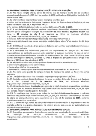 6.4.8 DOS PROCEDIMENTOS PARA PEDIDO DE ISENÇÃO DE TAXA DE INSCRIÇÃO
6.4.8.1 Não haverá isenção total ou parcial do valor da taxa de inscrição, exceto para os candidatos
amparados pelo Decreto nº 6.593, de 2 de outubro de 2008, publicado no Diário Oficial da União de 3
de outubro de 2008.
6.4.8.2 Estará isento do pagamento da taxa de inscrição o candidato que:
a) estiver inscrito no Cadastro Único para Programas Sociais do Governo Federal (CadÚnico), de que
trata o Decreto nº 6.135, de 26 de junho de 2007; e
b) for membro de família de baixa renda, nos termos do Decreto nº 6.135, de 2007.
6.4.8.3 A isenção deverá ser solicitada mediante requerimento do candidato, disponível por meio do
aplicativo para a solicitação de inscrição, no período entre 10 horas do dia 13 de janeiro de 2014 e 23
horas e 59 minutos do dia 3 de fevereiro de 2014, no endereço eletrônico
http://www.cespe.unb.br/concursos/mte_14_nm_ns, contendo:
a) indicação do Número de Identificação Social (NIS), atribuído pelo CadÚnico; e
b) declaração eletrônica de que atende à condição estabelecida na alínea “b” do subitem 6.4.8.2 deste
edital.
6.4.8.4 O CESPE/UnB consultará o órgão gestor do CadÚnico para verificar a veracidade das informações
prestadas pelo candidato.
6.4.8.5 A veracidade das informações prestadas no requerimento de isenção será de inteira
responsabilidade do candidato, podendo este responder, a qualquer momento, no caso de serem
prestadas informações inverídicas ou utilizados documentos falsos, por crime contra a fé pública, o que
acarreta eliminação do concurso, aplicando-se, ainda, o disposto no parágrafo único do artigo 10 do
Decreto nº 83.936, de 6 de setembro de 1979.
6.4.8.6 Não será concedida isenção de pagamento de taxa de inscrição ao candidato que:
a) omitir informações e(ou) torná-las inverídicas;
b) fraudar e(ou) falsificar documentação;
c) não observar a forma, o prazo e os horários estabelecidos no subitem 6.4.8.3 deste edital.
6.4.8.7 Não será aceito pedido de isenção de taxa de inscrição via postal, via fax ou via correio
eletrônico.
6.4.8.8 Cada pedido de isenção será analisado e julgado pelo órgão gestor do CadÚnico.
6.4.8.9 A relação provisória dos candidatos que tiveram o seu pedido de isenção deferido será divulgada
até a data provável de 7 de fevereiro de 2014, no endereço eletrônico
http://www.cespe.unb.br/concursos/mte_14_nm_ns.
6.4.8.9.1 O candidato disporá de dois dias para contestar o indeferimento do seu pedido de isenção de
taxa de inscrição, no endereço eletrônico http://www.cespe.unb.br/concursos/mte_14_nm_ns. Após
esse período, não serão aceitos pedidos de revisão.
6.4.8.10 Os candidatos que tiverem o seu pedido de isenção indeferido deverão acessar o endereço
eletrônico http://www.cespe.unb.br/concursos/mte_14_nm_ns e imprimir a GRU Cobrança, por meio
da página de acompanhamento, para pagamento até o dia 18 de fevereiro de 2014, conforme
procedimentos descritos neste edital.
6.4.8.11 O candidato cujo pedido de isenção for indeferido deverá efetuar o pagamento da taxa de
inscrição na forma e no prazo estabelecidos no subitem anterior sob pena de ser automaticamente
excluído do concurso público.
6.4.9 DOS PROCEDIMENTOS PARA A SOLICITAÇÃO DE ATENDIMENTO ESPECIAL
6.4.9.1 O candidato que necessitar de atendimento especial para a realização das provas deverá indicar,
na
solicitação
de
inscrição
disponibilizada
no
endereço
eletrônico
http://www.cespe.unb.br/concursos/mte_14_nm_ns, os recursos especiais necessários a tal
atendimento.

6

 