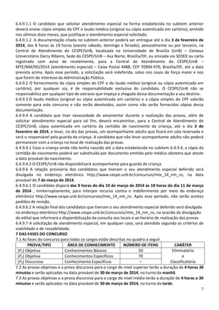 6.4.9.1.1 O candidato que solicitar atendimento especial na forma estabelecida no subitem anterior
deverá enviar cópia simples do CPF e laudo médico (original ou cópia autenticada em cartório), emitido
nos últimos doze meses, que justifique o atendimento especial solicitado.
6.4.9.1.2 A documentação citada no subitem anterior poderá ser entregue até o dia 3 de fevereiro de
2014, das 8 horas às 19 horas (exceto sábado, domingo e feriado), pessoalmente ou por terceiro, na
Central de Atendimento do CESPE/UnB, localizada na Universidade de Brasília (UnB) – Campus
Universitário Darcy Ribeiro, Sede do CESPE/UnB – Asa Norte, Brasília/DF, ou enviada via SEDEX ou carta
registrada com aviso de recebimento, para a Central de Atendimento do CESPE/UnB –
MTE/NM/NS/2014 (atendimento especial) – Caixa Postal 4488, CEP 70904-970, Brasília/DF, até a data
prevista acima. Após esse período, a solicitação será indeferida, salvo nos casos de força maior e nos
que forem de interesse da Administração Pública.
6.4.9.2 O fornecimento da cópia simples do CPF e do laudo médico (original ou cópia autenticada em
cartório), por qualquer via, é de responsabilidade exclusiva do candidato. O CESPE/UnB não se
responsabiliza por qualquer tipo de extravio que impeça a chegada dessa documentação a seu destino.
6.4.9.3 O laudo médico (original ou cópia autenticada em cartório) e a cópia simples do CPF valerão
somente para este concurso e não serão devolvidos, assim como não serão fornecidas cópias dessa
documentação.
6.4.9.4 A candidata que tiver necessidade de amamentar durante a realização das provas, além de
solicitar atendimento especial para tal fim, deverá encaminhar, para a Central de Atendimento do
CESPE/UnB, cópia autenticada em cartório da certidão de nascimento da criança, até o dia 3 de
fevereiro de 2014, e levar, no dia das provas, um acompanhante adulto que ficará em sala reservada e
será o responsável pela guarda da criança. A candidata que não levar acompanhante adulto não poderá
permanecer com a criança no local de realização das provas.
6.4.9.4.1 Caso a criança ainda não tenha nascido até a data estabelecida no subitem 6.4.9.4, a cópia da
certidão de nascimento poderá ser substituída por documento emitido pelo médico obstetra que ateste
a data provável do nascimento.
6.4.9.4.2 O CESPE/UnB não disponibilizará acompanhante para guarda de criança.
6.4.9.6 A relação provisória dos candidatos que tiveram o seu atendimento especial deferido será
divulgada no endereço eletrônico http://www.cespe.unb.br/concursos/mte_14_nm_ns, na data
provável de 7 de março de 2014.
6.4.9.6.1 O candidato disporá das 9 horas do dia 10 de março de 2014 às 18 horas do dia 11 de março
de 2014 , ininterruptamente, para interpor recurso contra o indeferimento por meio do endereço
eletrônico http://www.cespe.unb.br/concursos/mte_14_nm_ns. Após esse período, não serão aceitos
pedidos de revisão.
6.4.9.6.2 A relação final dos candidatos que tiveram o seu atendimento especial deferido será divulgada
no endereço eletrônico http://www.cespe.unb.br/concursos/mte_14_nm_ns, na ocasião da divulgação
do edital que informará a disponibilização da consulta aos locais e ao horário de realização das provas.
6.4.9.7 A solicitação de atendimento especial, em qualquer caso, será atendida segundo os critérios de
viabilidade e de razoabilidade.
7 DAS FASES DO CONCURSO
7.1 As fases do concurso para todos os cargos estão descritas no quadro a seguir.
PROVA/TIPO
ÁREA DE CONHECIMENTO
NÚMERO DE ITENS
CARÁTER
(P1) Objetiva
Conhecimentos Básicos
50
Eliminatório
(P2) Objetiva
Conhecimentos Específicos
70
e
(P3) Discursiva
Conhecimento Específicos
–
Classificatório
7.2 As provas objetivas e a prova discursiva para o cargo de nível superior terão a duração de 4 horas 30
minutos e serão aplicadas na data provável de 30 de março de 2014, no turno da manhã.
7.3 As provas objetivas e a prova discursiva para o cargo de nível médio terão a duração de 4 horas e 30
minutos e serão aplicadas na data provável de 30 de março de 2014, no turno da tarde.
7

 