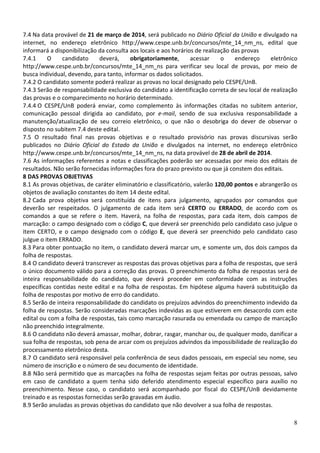 7.4 Na data provável de 21 de março de 2014, será publicado no Diário Oficial da União e divulgado na
internet, no endereço eletrônico http://www.cespe.unb.br/concursos/mte_14_nm_ns, edital que
informará a disponibilização da consulta aos locais e aos horários de realização das provas
7.4.1
O
candidato
deverá,
obrigatoriamente,
acessar
o
endereço
eletrônico
http://www.cespe.unb.br/concursos/mte_14_nm_ns para verificar seu local de provas, por meio de
busca individual, devendo, para tanto, informar os dados solicitados.
7.4.2 O candidato somente poderá realizar as provas no local designado pelo CESPE/UnB.
7.4.3 Serão de responsabilidade exclusiva do candidato a identificação correta de seu local de realização
das provas e o comparecimento no horário determinado.
7.4.4 O CESPE/UnB poderá enviar, como complemento às informações citadas no subitem anterior,
comunicação pessoal dirigida ao candidato, por e-mail, sendo de sua exclusiva responsabilidade a
manutenção/atualização de seu correio eletrônico, o que não o desobriga do dever de observar o
disposto no subitem 7.4 deste edital.
7.5 O resultado final nas provas objetivas e o resultado provisório nas provas discursivas serão
publicados no Diário Oficial do Estado da União e divulgados na internet, no endereço eletrônico
http://www.cespe.unb.br/concursos/mte_14_nm_ns, na data provável de 28 de abril de 2014.
7.6 As informações referentes a notas e classificações poderão ser acessadas por meio dos editais de
resultados. Não serão fornecidas informações fora do prazo previsto ou que já constem dos editais.
8 DAS PROVAS OBJETIVAS
8.1 As provas objetivas, de caráter eliminatório e classificatório, valerão 120,00 pontos e abrangerão os
objetos de avaliação constantes do item 14 deste edital.
8.2 Cada prova objetiva será constituída de itens para julgamento, agrupados por comandos que
deverão ser respeitados. O julgamento de cada item será CERTO ou ERRADO, de acordo com os
comandos a que se refere o item. Haverá, na folha de respostas, para cada item, dois campos de
marcação: o campo designado com o código C, que deverá ser preenchido pelo candidato caso julgue o
item CERTO, e o campo designado com o código E, que deverá ser preenchido pelo candidato caso
julgue o item ERRADO.
8.3 Para obter pontuação no item, o candidato deverá marcar um, e somente um, dos dois campos da
folha de respostas.
8.4 O candidato deverá transcrever as respostas das provas objetivas para a folha de respostas, que será
o único documento válido para a correção das provas. O preenchimento da folha de respostas será de
inteira responsabilidade do candidato, que deverá proceder em conformidade com as instruções
específicas contidas neste edital e na folha de respostas. Em hipótese alguma haverá substituição da
folha de respostas por motivo de erro do candidato.
8.5 Serão de inteira responsabilidade do candidato os prejuízos advindos do preenchimento indevido da
folha de respostas. Serão consideradas marcações indevidas as que estiverem em desacordo com este
edital ou com a folha de respostas, tais como marcação rasurada ou emendada ou campo de marcação
não preenchido integralmente.
8.6 O candidato não deverá amassar, molhar, dobrar, rasgar, manchar ou, de qualquer modo, danificar a
sua folha de respostas, sob pena de arcar com os prejuízos advindos da impossibilidade de realização do
processamento eletrônico desta.
8.7 O candidato será responsável pela conferência de seus dados pessoais, em especial seu nome, seu
número de inscrição e o número de seu documento de identidade.
8.8 Não será permitido que as marcações na folha de respostas sejam feitas por outras pessoas, salvo
em caso de candidato a quem tenha sido deferido atendimento especial específico para auxílio no
preenchimento. Nesse caso, o candidato será acompanhado por fiscal do CESPE/UnB devidamente
treinado e as respostas fornecidas serão gravadas em áudio.
8.9 Serão anuladas as provas objetivas do candidato que não devolver a sua folha de respostas.
8

 