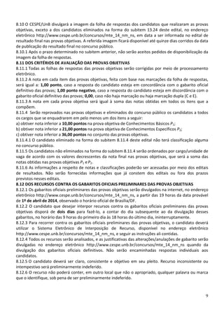 8.10 O CESPE/UnB divulgará a imagem da folha de respostas dos candidatos que realizaram as provas
objetivas, exceto a dos candidatos eliminados na forma do subitem 13.24 deste edital, no endereço
eletrônico http://www.cespe.unb.br/concursos/mte_14_nm_ns, em data a ser informada no edital de
resultado final nas provas objetivas. A referida imagem ficará disponível até quinze dias corridos da data
de publicação do resultado final no concurso público.
8.10.1 Após o prazo determinado no subitem anterior, não serão aceitos pedidos de disponibilização da
imagem da folha de respostas.
8.11 DOS CRITÉRIOS DE AVALIAÇÃO DAS PROVAS OBJETIVAS
8.11.1 Todas as folhas de respostas das provas objetivas serão corrigidas por meio de processamento
eletrônico.
8.11.2 A nota em cada item das provas objetivas, feita com base nas marcações da folha de respostas,
será igual a: 1,00 ponto, caso a resposta do candidato esteja em concordância com o gabarito oficial
definitivo das provas; 1,00 ponto negativo, caso a resposta do candidato esteja em discordância com o
gabarito oficial definitivo das provas; 0,00, caso não haja marcação ou haja marcação dupla (C e E).
8.11.3 A nota em cada prova objetiva será igual à soma das notas obtidas em todos os itens que a
compõem.
8.11.4 Serão reprovados nas provas objetivas e eliminados do concurso público os candidatos a todos
os cargos que se enquadrarem em pelo menos um dos itens a seguir:
a) obtiver nota inferior a 10,00 pontos na prova objetiva de Conhecimentos Básicos P1;
b) obtiver nota inferior a 21,00 pontos na prova objetiva de Conhecimentos Específicos P2;
c) obtiver nota inferior a 36,00 pontos no conjunto das provas objetivas.
8.11.4.1 O candidato eliminado na forma do subitem 8.11.4 deste edital não terá classificação alguma
no concurso público.
8.11.5 Os candidatos não eliminados na forma do subitem 8.11.4 serão ordenados por cargo/unidade de
vaga de acordo com os valores decrescentes da nota final nas provas objetivas, que será a soma das
notas obtidas nas provas objetivas P1 e P2.
8.11.6 As informações a respeito de notas e classificações poderão ser acessadas por meio dos editais
de resultados. Não serão fornecidas informações que já constem dos editais ou fora dos prazos
previstos nesses editais.
8.12 DOS RECURSOS CONTRA OS GABARITOS OFICIAIS PRELIMINARES DAS PROVAS OBJETIVAS
8.12.1 Os gabaritos oficiais preliminares das provas objetivas serão divulgados na internet, no endereço
eletrônico http://www.cespe.unb.br/concursos/mte_14_nm_ns, a partir das 19 horas da data provável
de 1º de abril de 2014, observado o horário oficial de Brasília/DF.
8.12.2 O candidato que desejar interpor recursos contra os gabaritos oficiais preliminares das provas
objetivas disporá de dois dias para fazê-lo, a contar do dia subsequente ao da divulgação desses
gabaritos, no horário das 9 horas do primeiro dia às 18 horas do último dia, ininterruptamente.
8.12.3 Para recorrer contra os gabaritos oficiais preliminares das provas objetivas, o candidato deverá
utilizar o Sistema Eletrônico de Interposição de Recurso, disponível no endereço eletrônico
http://www.cespe.unb.br/concursos/mte_14_nm_ns, e seguir as instruções ali contidas.
8.12.4 Todos os recursos serão analisados, e as justificativas das alterações/anulações de gabarito serão
divulgadas no endereço eletrônico http://www.cespe.unb.br/concursos/mte_14_nm_ns quando da
divulgação dos gabaritos oficiais definitivos. Não serão encaminhadas respostas individuais aos
candidatos.
8.12.5 O candidato deverá ser claro, consistente e objetivo em seu pleito. Recurso inconsistente ou
intempestivo será preliminarmente indeferido.
8.12.6 O recurso não poderá conter, em outro local que não o apropriado, qualquer palavra ou marca
que o identifique, sob pena de ser preliminarmente indeferido.

9

 
