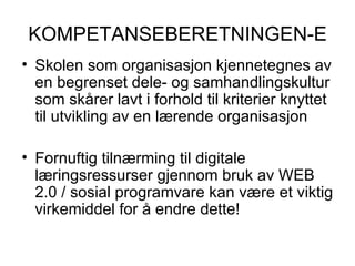 KOMPETANSEBERETNINGEN-E Skolen som organisasjon kjennetegnes av en begrenset dele- og samhandlingskultur som skårer lavt i forhold til kriterier knyttet til utvikling av en lærende organisasjon Fornuftig tilnærming til digitale læringsressurser gjennom bruk av WEB 2.0 / sosial programvare kan være et viktig virkemiddel for å endre dette! 