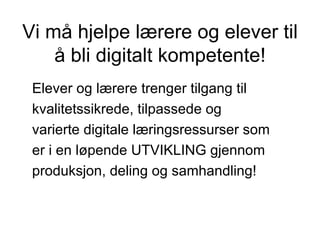 Vi må hjelpe lærere og elever til å bli digitalt kompetente! Elever og lærere trenger tilgang til  kvalitetssikrede, tilpassede og varierte digitale læringsressurser som er i en løpende UTVIKLING gjennom  produksjon, deling og samhandling! 