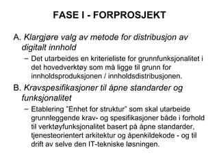 FASE I - FORPROSJEKT A.  Klargjøre valg av metode for distribusjon av digitalt innhold Det utarbeides en kriterieliste for grunnfunksjonalitet i det hovedverktøy som må ligge til grunn for innholdsproduksjonen / innholdsdistribusjonen. B.  Kravspesifikasjoner til åpne standarder og funksjonalitet Etablering ”Enhet for struktur”  som skal utarbeide grunnleggende krav- og spesifikasjoner både i forhold til verktøyfunksjonalitet basert på åpne standarder, tjenesteorientert arkitektur og åpenkildekode - og til drift av selve den IT-tekniske løsningen. 
