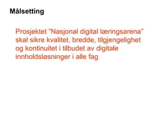 Målsetting Prosjektet ”Nasjonal digital læringsarena” skal sikre kvalitet, bredde, tilgjengelighet og kontinuitet i tilbudet av digitale innholdsløsninger i alle fag 
