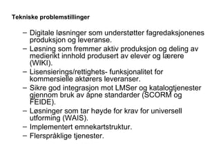 Tekniske problemstillinger   Digitale løsninger som understøtter fagredaksjonenes produksjon og leveranse. Løsning som fremmer aktiv produksjon og deling av medierikt innhold produsert av elever og lærere (WIKI). Lisensierings/rettighets- funksjonalitet for kommersielle aktørers leveranser.  Sikre god integrasjon mot LMSer og katalogtjenester gjennom bruk av åpne standarder (SCORM og FEIDE). Løsninger som tar høyde for krav for universell utforming (WAIS). Implementert emnekartstruktur. Flerspråklige tjenester. 